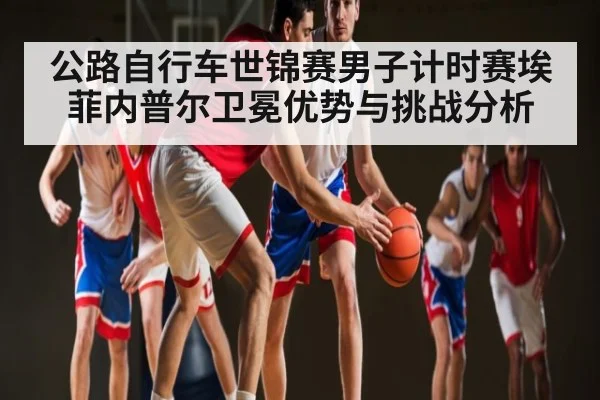 公路自行车世锦赛男子计时赛埃菲内普尔卫冕优势与挑战分析
