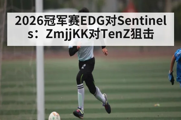 2026冠军赛EDG对Sentinels：ZmjjKK对TenZ狙击