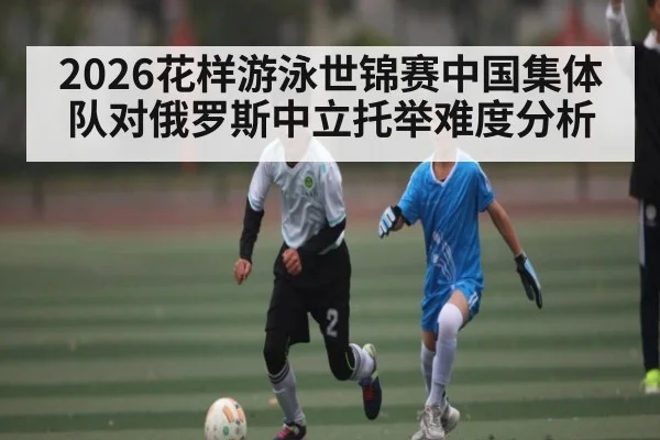2026花样游泳世锦赛中国集体队对俄罗斯中立托举难度分析